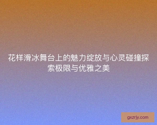 花样滑冰舞台上的魅力绽放与心灵碰撞探索极限与优雅之美